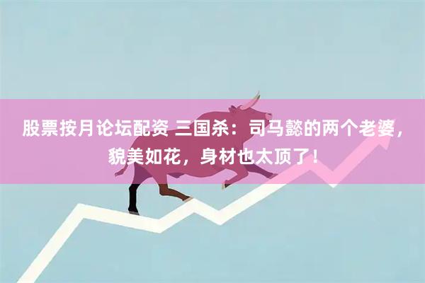股票按月论坛配资 三国杀：司马懿的两个老婆，貌美如花，身材也太顶了！