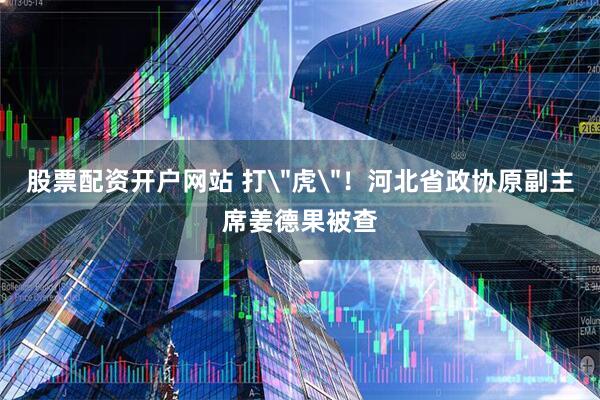 股票配资开户网站 打＂虎＂！河北省政协原副主席姜德果被查