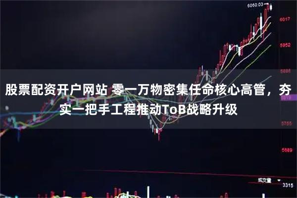 股票配资开户网站 零一万物密集任命核心高管，夯实一把手工程推动ToB战略升级