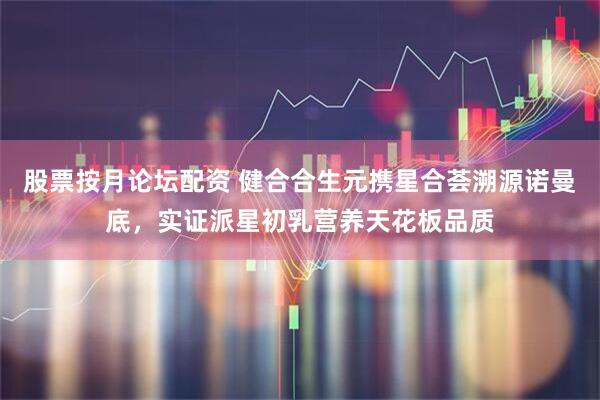 股票按月论坛配资 健合合生元携星合荟溯源诺曼底，实证派星初乳营养天花板品质