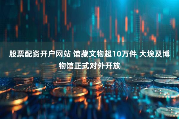 股票配资开户网站 馆藏文物超10万件 大埃及博物馆正式对外开放