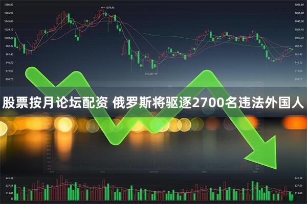 股票按月论坛配资 俄罗斯将驱逐2700名违法外国人