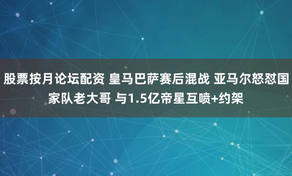 股票按月论坛配资 皇马巴萨赛后混战 亚马尔怒怼国家队老大哥 与1.5亿帝星互喷+约架