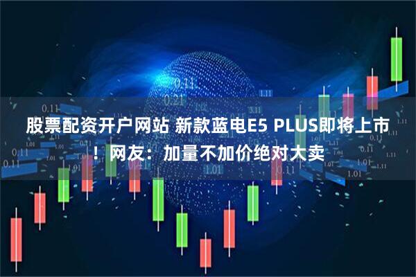 股票配资开户网站 新款蓝电E5 PLUS即将上市！网友：加量不加价绝对大卖