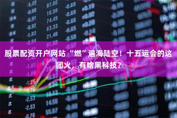 股票配资开户网站 “燃”遍海陆空！十五运会的这团火，有啥黑科技？