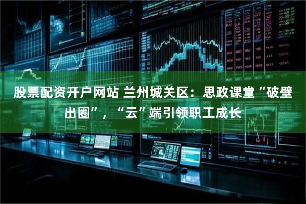股票配资开户网站 兰州城关区：思政课堂“破壁出圈”，“云”端引领职工成长