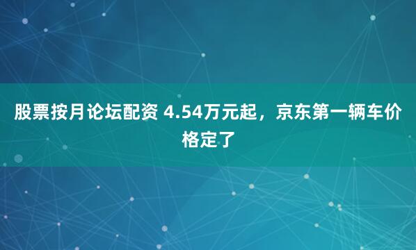 股票按月论坛配资 4.54万元起，京东第一辆车价格定了