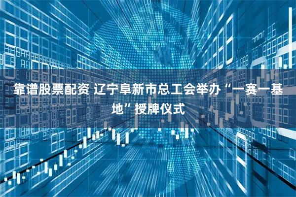 靠谱股票配资 辽宁阜新市总工会举办“一赛一基地”授牌仪式