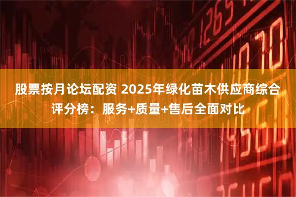 股票按月论坛配资 2025年绿化苗木供应商综合评分榜：服务+质量+售后全面对比