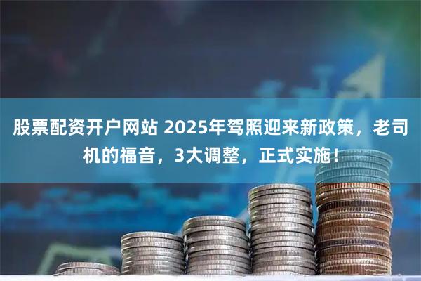 股票配资开户网站 2025年驾照迎来新政策，老司机的福音，3大调整，正式实施！