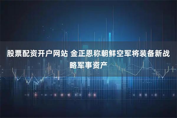 股票配资开户网站 金正恩称朝鲜空军将装备新战略军事资产