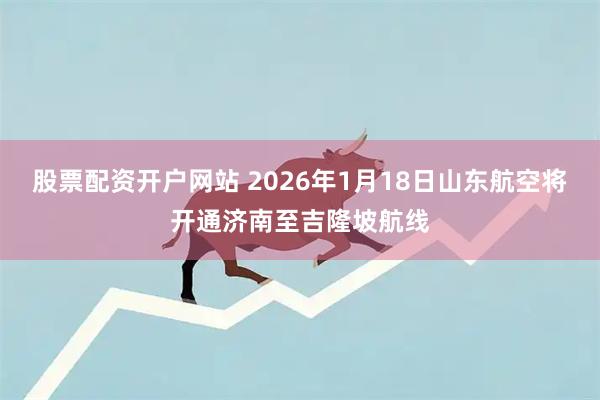 股票配资开户网站 2026年1月18日山东航空将开通济南至吉隆坡航线