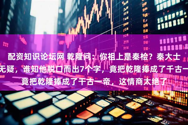 配资知识论坛网 乾隆问：你祖上是秦桧？秦大士若回答「是」必死无疑，谁知他脱口而出7个字，竟把乾隆捧成了千古一帝，这情商太绝了