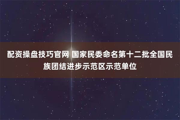 配资操盘技巧官网 国家民委命名第十二批全国民族团结进步示范区示范单位