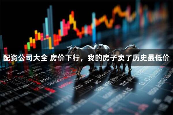 配资公司大全 房价下行，我的房子卖了历史最低价