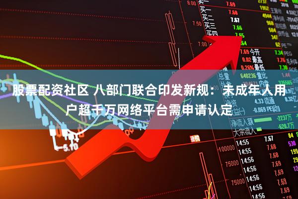 股票配资社区 八部门联合印发新规：未成年人用户超千万网络平台需申请认定