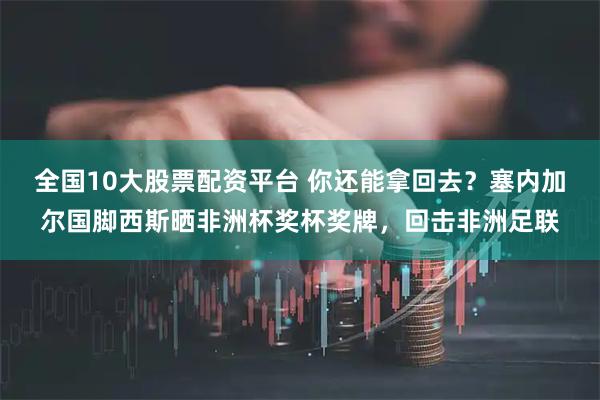 全国10大股票配资平台 你还能拿回去？塞内加尔国脚西斯晒非洲杯奖杯奖牌，回击非洲足联