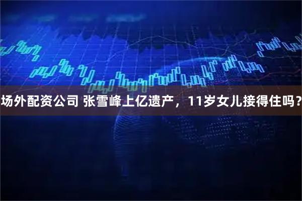 场外配资公司 张雪峰上亿遗产，11岁女儿接得住吗？