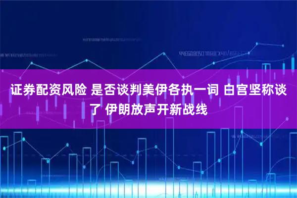 证券配资风险 是否谈判美伊各执一词 白宫坚称谈了 伊朗放声开新战线