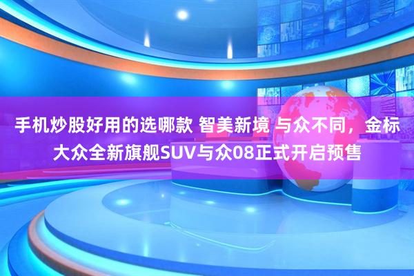 手机炒股好用的选哪款 智美新境 与众不同,金标大众全新旗舰SUV与众08正式开启预售