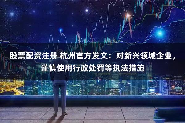 股票配资注册 杭州官方发文：对新兴领域企业，谨慎使用行政处罚等执法措施