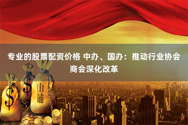 专业的股票配资价格 中办、国办：推动行业协会商会深化改革
