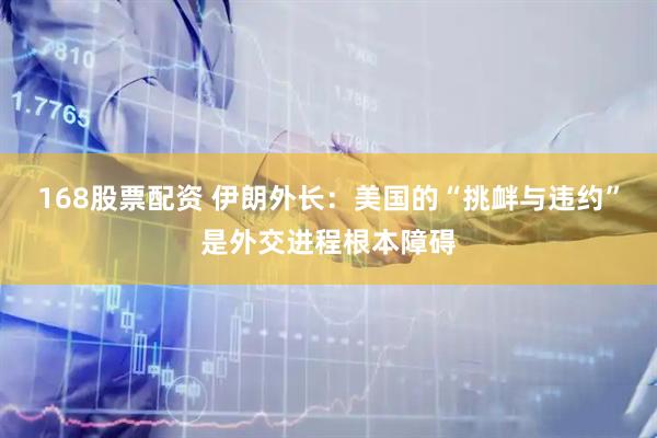 168股票配资 伊朗外长：美国的“挑衅与违约”是外交进程根本障碍