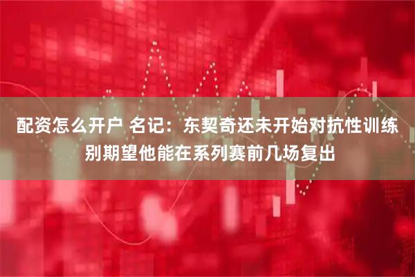 配资怎么开户 名记：东契奇还未开始对抗性训练 别期望他能在系列赛前几场复出