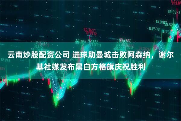 云南炒股配资公司 进球助曼城击败阿森纳，谢尔基社媒发布黑白方格旗庆祝胜利