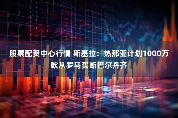 股票配资中心行情 斯基拉：热那亚计划1000万欧从罗马买断巴尔丹齐