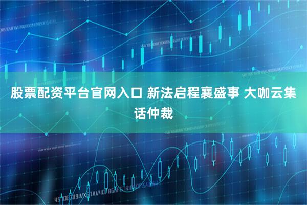 股票配资平台官网入口 新法启程襄盛事 大咖云集话仲裁