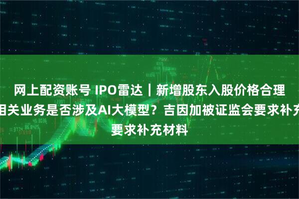 网上配资账号 IPO雷达｜新增股东入股价格合理性？相关业务是否涉及AI大模型？吉因加被证监会要求补充材料
