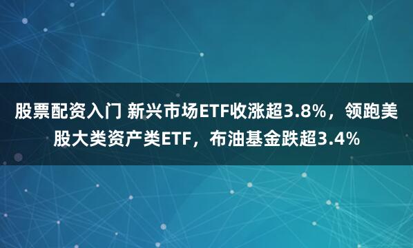 股票配资入门 新兴市场ETF收涨超3.8%，领跑美股大类资产类ETF，布油基金跌超3.4%