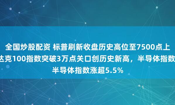 全国炒股配资 标普刷新收盘历史高位至7500点上方，纳斯达克100指数突破3万点关口创历史新高，半导体指数涨超5.5%