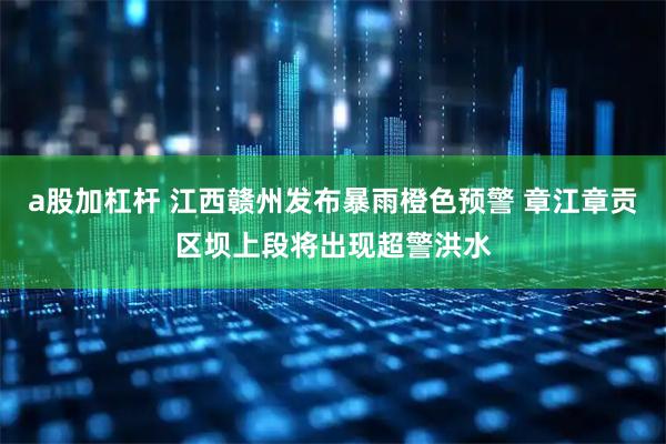 a股加杠杆 江西赣州发布暴雨橙色预警 章江章贡区坝上段将出现超警洪水
