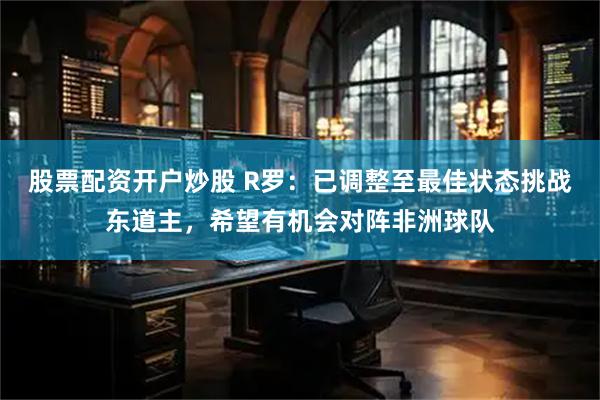 股票配资开户炒股 R罗：已调整至最佳状态挑战东道主，希望有机会对阵非洲球队