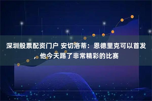 深圳股票配资门户 安切洛蒂：恩德里克可以首发，他今天踢了非常精彩的比赛