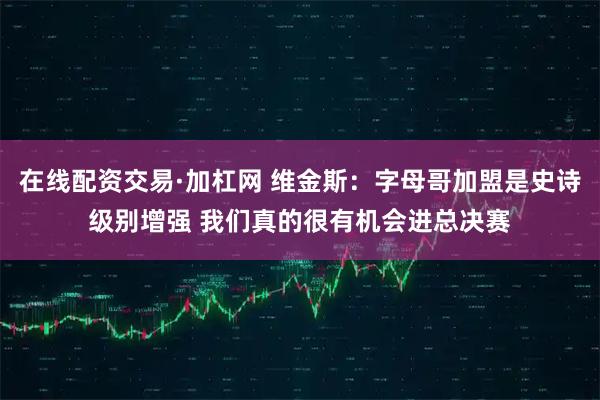 在线配资交易·加杠网 维金斯：字母哥加盟是史诗级别增强 我们真的很有机会进总决赛