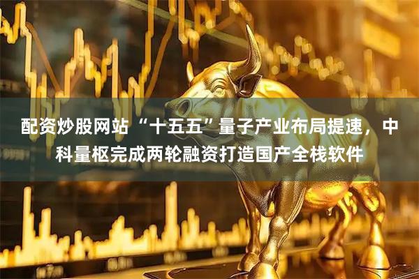 配资炒股网站 “十五五”量子产业布局提速，中科量枢完成两轮融资打造国产全栈软件